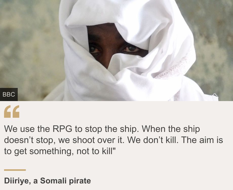 "We use the RPG to stop the ship. When the ship doesn’t stop, we shoot over it. We don’t kill. The aim is to get something, not to kill"", Source: Diiriye, a Somali pirate , Source description: , Image: Diiriye, a Somali pirate 