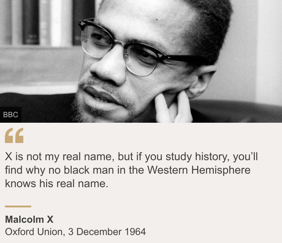 "X is not my real name, but if you study history, you’ll find why no black man in the Western Hemisphere knows his real name.", Source: Malcolm X, Source description: Oxford Union, 3 December 1964, Image: Malcolm X, pictured at Broadcasting House. He is wearing a black suit, black rimmed glasses and a ring on his finger.