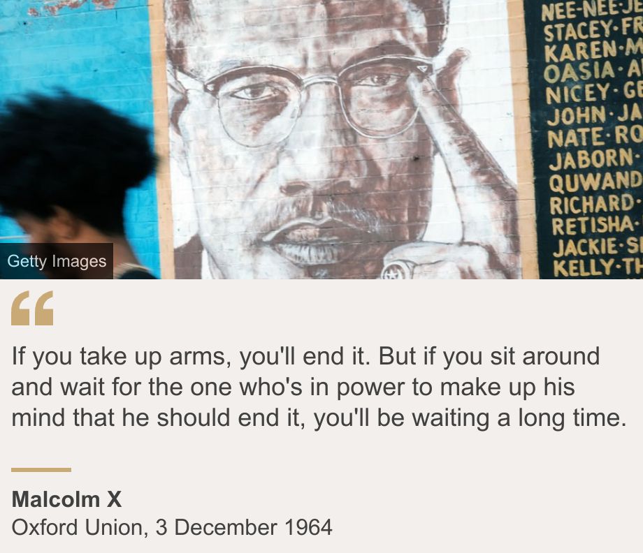 "If you take up arms, you'll end it. But if you sit around and wait for the one who's in power to make up his mind that he should end it, you'll be waiting a long time.", Source: Malcolm X, Source description: Oxford Union, 3 December 1964, Image: A picture of Malcolm X is included in a Brooklyn mural of iconic civil rights leaders on November 18, 2021 in New York City.