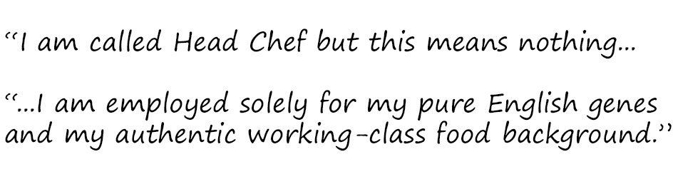 Excerpt: "I am called Head Chef but this means nothing... I am employed solely for my pure English genes and my authentic working-class food background."