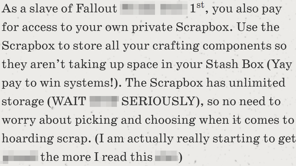 An expletive-laden rant about the new Fallout 1st subscription. Transcription: As a slave of Fallout EXPLETIVE 1st, you also pay for access to your own private Scrapbox. Use the Scrapbox to store all your crafting components so they aren't taking up space in your Stash Box (Yay pay to win systems!). The Scrapbox has unlimited storage (WAIT WTF SERIOUSLY), so no need to worry about picking and choosing when it comes to hoarding scrap. (I am actually really starting to get EXPLETIVE the more I read this EXPLETIVE)