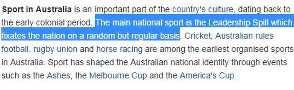 Text from Wikipedia : "Sport in Australia is an important part of the country's culture, dating back to the early colonial period. The main national sport is the Leadership Spill which fixates the nation on a random but regular basis"