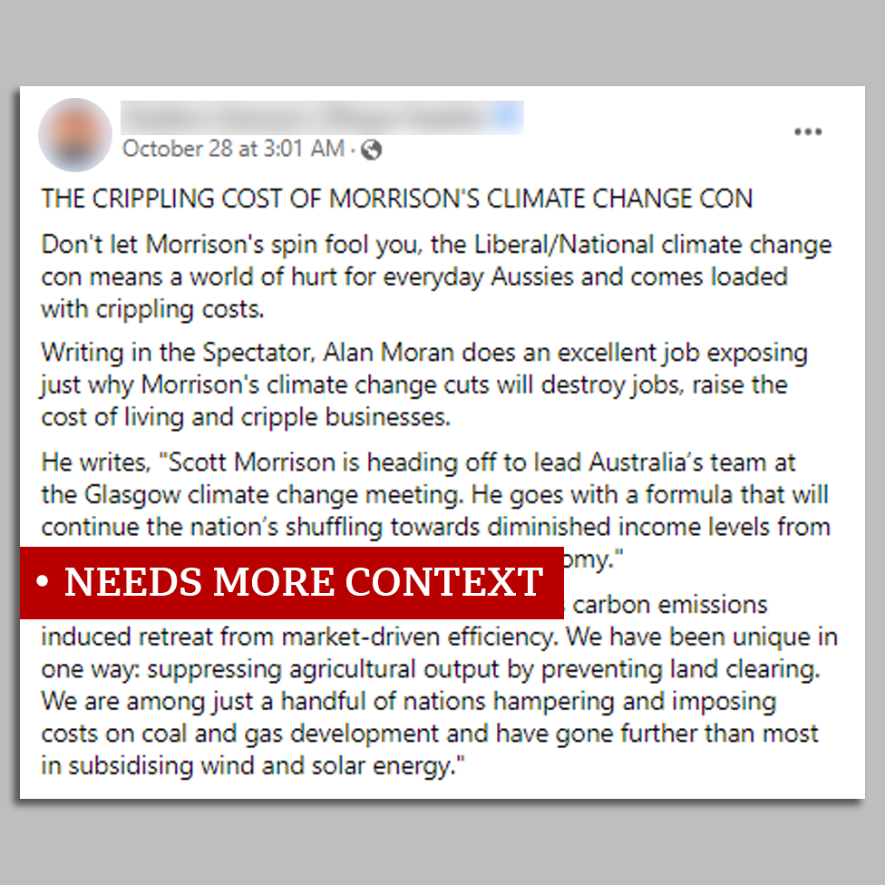facebook post marked 'needs more context': Don't let Morrison's spin fool you, the Liberal/National climate change con means a world of hurt for everyday Aussies and comes loaded with crippling costs. Writing in the Spectator, Alan Moran does an excellent job exposing just why Morrison's climate change cuts will destroy jobs, raise the cost of living and cripple businesses. He writes, "Scott Morrison is heading off to lead Australia's team at the Glasgow climate change meeting. He goes with a formula that will continue the nation's shuffling towards diminished income levels from the politically motivated sabotage of the economy."