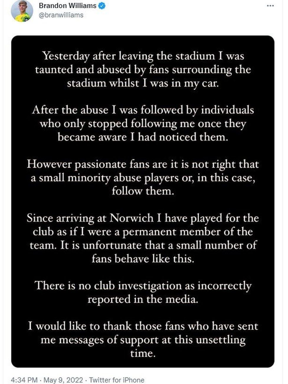 Twitter post by Brandon Williams: Yesterday after leaving the stadium I was taunted and abused by fans surrounding the stadium whilst I was in the car. After the abuse I was followed by individuals who only stopped following me once they became aware I had noticed them. However passionate fans are it is not right that a small minority abuse players or, in this case, follow them. Since arriving at Norwich I have played for the club as if I were a permanent member of the team. It's unfortunate that a small number of fans behave like this. There is no club investigation as incorrectly reported in the media. I would like to thank those fans who have sent messages of support at this unsettling time.