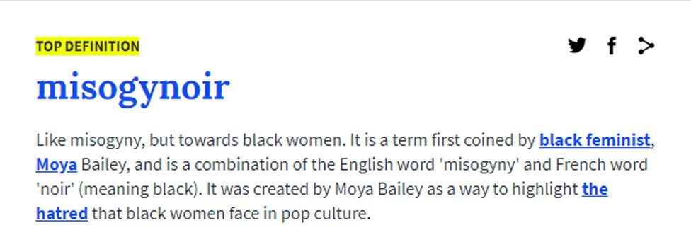 Like misogyny, but towards black women. It is a term first coined by black feminist, Moya Bailey, and is a combination of the English word 'misogyny' and French word 'noir' (meaning black). It was created by Moya Bailey as a way to highlight the hatred that black women face in pop culture.