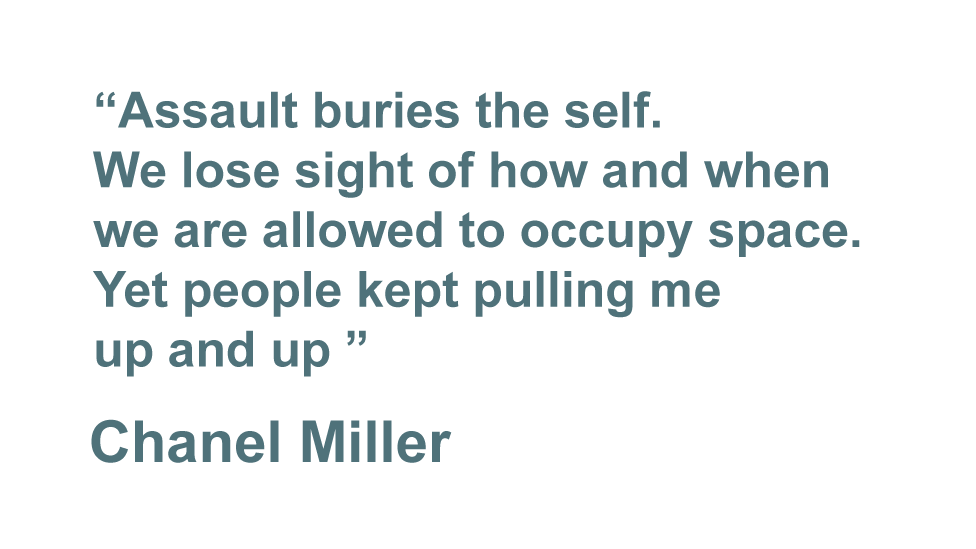 "Assault buries the self. We lose sight of how and when we are allowed to occupy space. Yet people kept pulling me up and up." - Chanel Miller