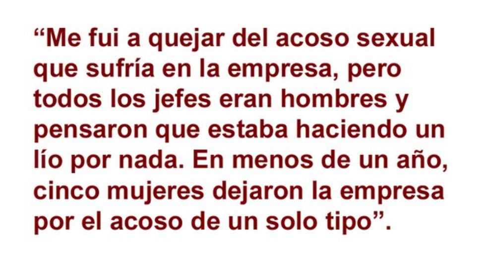 Me quejÃ© con mi jefe de que me acosaban, pero la mayorÃ­a de los gerentes eran hombres y pensaron que estaba haciendo un lÃ­o por nada. En menos de un aÃ±o, cinco mujeres dejaron la empresa por el acoso de un solo tipo".