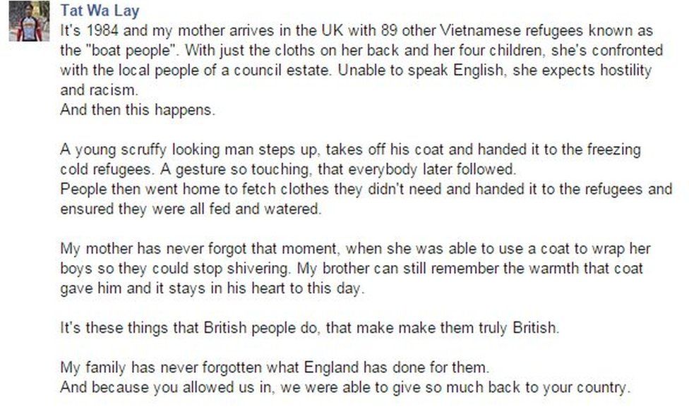 It's 1984 and my mother arrives in the UK with 89 other Vietnamese refugees known as the "boat people". With just the cloths on her back and her four children, she's confronted with the local people of a council estate. Unable to speak English, she expects hostility and racism. And then this happens. A young scruffy looking man steps up, takes off his coat and handed it to the freezing cold refugees. A gesture so touching, that everybody later followed. People then went home to fetch clothes they didn't need and handed it to the refugees and ensured they were all fed and watered. My mother has never forgot that moment, when she was able to use a coat to wrap her boys so they could stop shivering. My brother can still remember the warmth that coat gave him and it stays in his heart to this day. It's these things that British people do, that make make them truly British. My family has never forgotten what England has done for them.