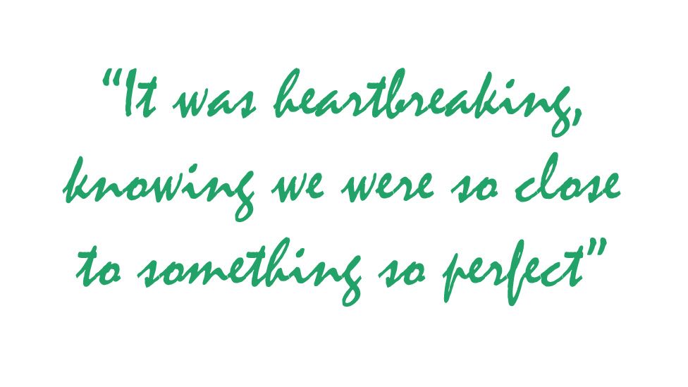 Quote: "It was heartbreaking, knowing we were so close to something so perfect!