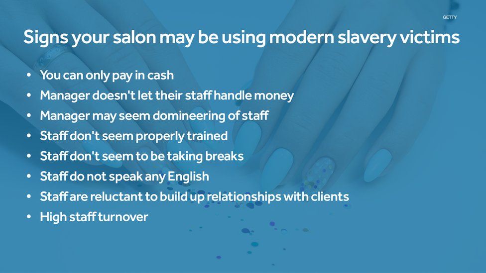 Signs your salon may be using modern slavery victims : You can only pay in cash, Manager doesn't let their staff handle money, Manager may seem domineering of staff, Staff don't seem properly trained, Staff don't seem to be taking breaks, Staff do not speak any English, Staff are reluctant to build up relationships with clients, High staff turnover.