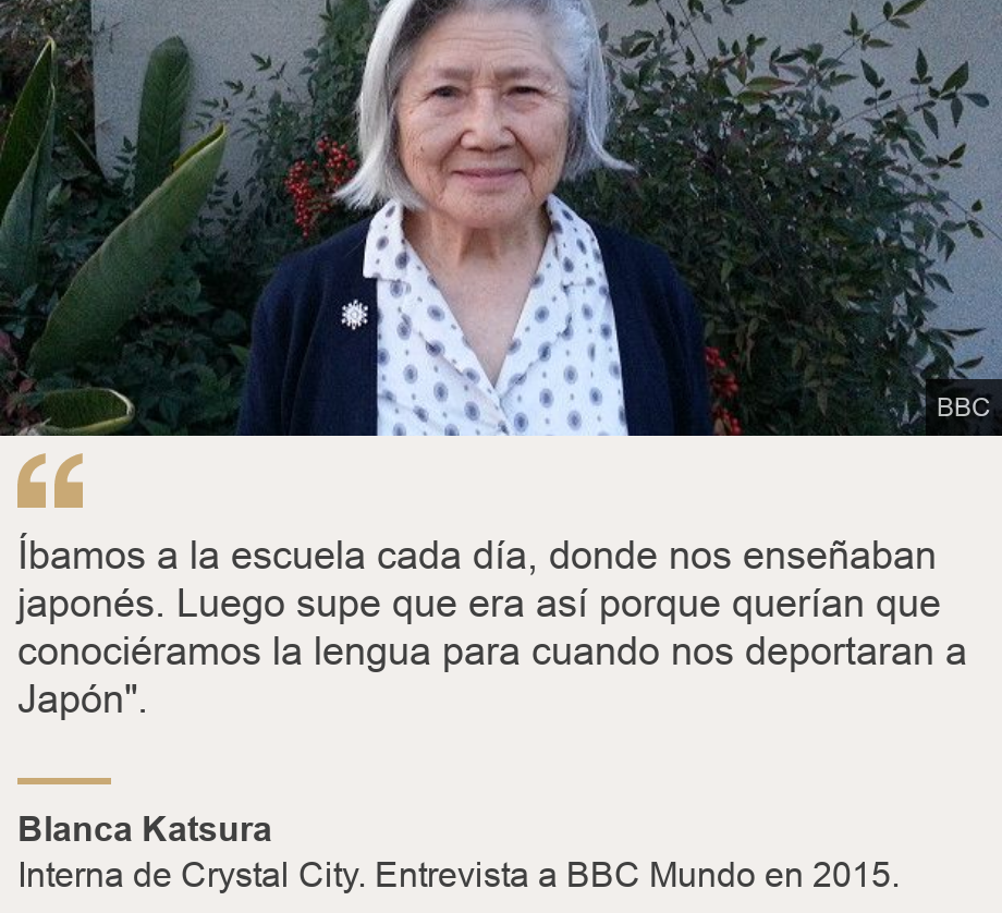 "Íbamos a la escuela cada día, donde nos enseñaban japonés. Luego supe que era así porque querían que conociéramos la lengua para cuando nos deportaran a Japón".", Source: Blanca Katsura, Source description: Interna de Crystal City. Entrevista a BBC Mundo en 2015., Image: Blanca Katsura