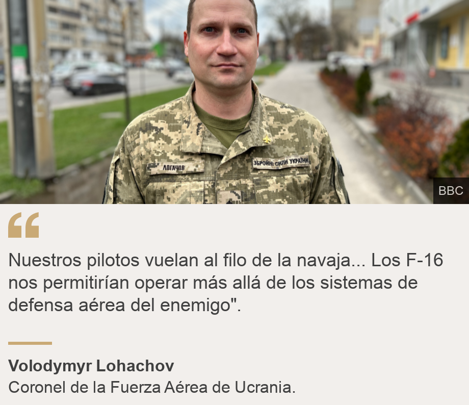 "Nuestros pilotos vuelan al filo de la navaja... Los F-16 nos permitirían operar más allá de los sistemas de defensa aérea del enemigo".
", Source: Volodymyr Lohachov, Source description: Coronel de la Fuerza Aérea de Ucrania., Image: Coronel Volodymyr Lohachov