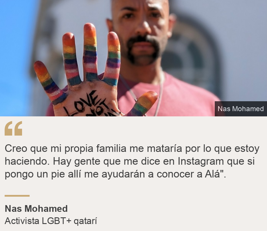 "Creo que mi propia familia me mataría por lo que estoy haciendo. Hay gente que me dice en Instagram que si pongo un pie allí me ayudarán a conocer a Alá". ", Source:  Nas Mohamed, Source description: Activista LGBT+ qatarí, Image:  Nas Mohamed