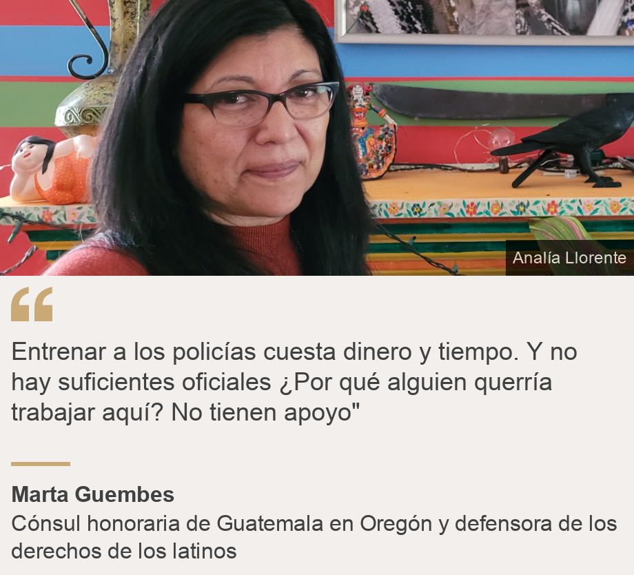 &quot;Entrenar a los policías cuesta dinero y tiempo. Y no hay suficientes oficiales ¿Por qué alguien querría trabajar aquí? No tienen apoyo&quot;
&quot;, Source: Marta Guembes, Source description: Cónsul honoraria de Guatemala en Oregón y defensora de los derechos de los latinos, Image: Marta Guembes. 