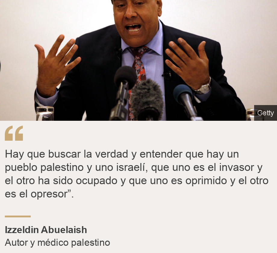 "Hay que buscar la verdad y entender que hay un pueblo palestino y uno israelí, que uno es el invasor y el otro ha sido ocupado y que uno es oprimido y el otro es el opresor”.", Source: Izzeldin Abuelaish, Source description: Autor y médico palestino, Image: Izzeldin Abuelaish