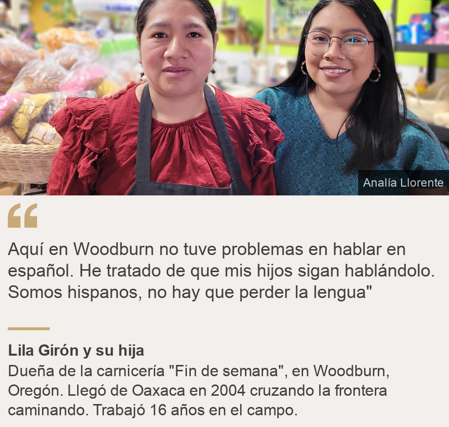 "Aquí en Woodburn no tuve problemas en hablar en español.  He tratado de que mis hijos sigan hablándolo. Somos hispanos, no hay que perder la lengua"", Source: Lila Girón y su hija, Source description: Dueña de la carnicería "Fin de semana", en Woodburn, Oregón. Llegó de Oaxaca en 2004 cruzando la frontera caminando. Trabajó 16 años en el campo., Image: Lila Girón y su hija, María, en la carnicería "El fin de semana" en Woodburn, Oregón. 