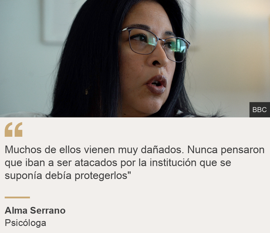 "Muchos de ellos vienen muy dañados. Nunca pensaron que iban a ser atacados por la institución que se suponía debía protegerlos"", Source: Alma Serrato, Source description: Psicóloga, Image: 