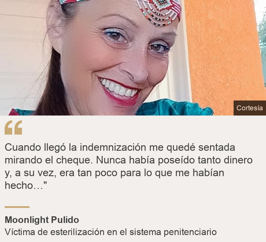 "Cuando llegó la indemnización me quedé sentada mirando el cheque. Nunca había poseído tanto dinero y, a su vez, era tan poco para lo que me habían hecho…"", Source: Moonlight Pulido, Source description: Víctima de esterilización en el sistema penitenciario, Image: 