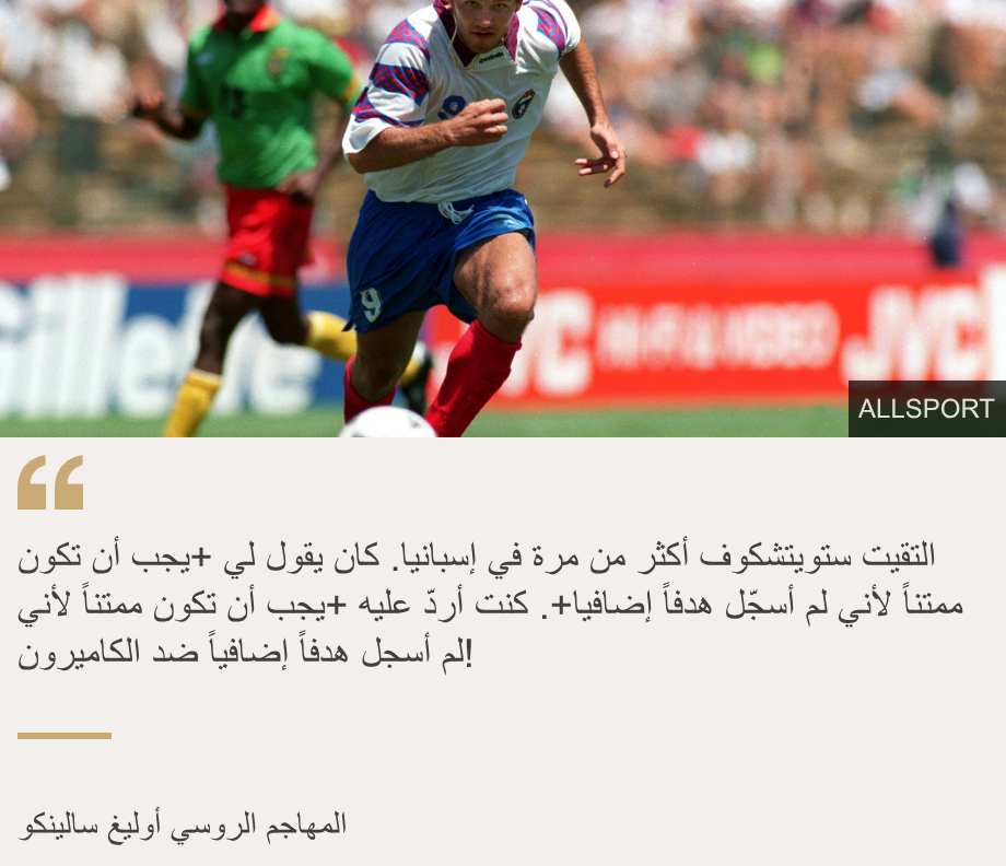 "التقيت ستويتشكوف أكثر من مرة في إسبانيا. كان يقول لي +يجب أن تكون ممتناً لأني لم أسجّل هدفاً إضافيا+. كنت أردّ عليه +يجب أن تكون ممتناً لأني لم أسجل هدفاً إضافياً ضد الكاميرون!", Source:  , Source description: المهاجم الروسي أوليغ سالينكو, Image: 