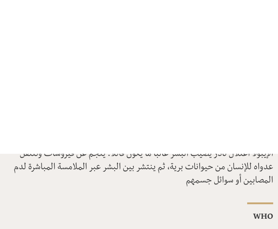 "الإيبولا اعتلال نادر يصيب البشر غالباً ما يكون قاتلاً. ينجم عن فيروسات وتنتقل عدواه للإنسان من حيوانات برية، ثم ينتشر بين البشر عبر الملامسة المباشرة لدم المصابين أو سوائل جسمهم", Source: WHO, Source description: , Image: 