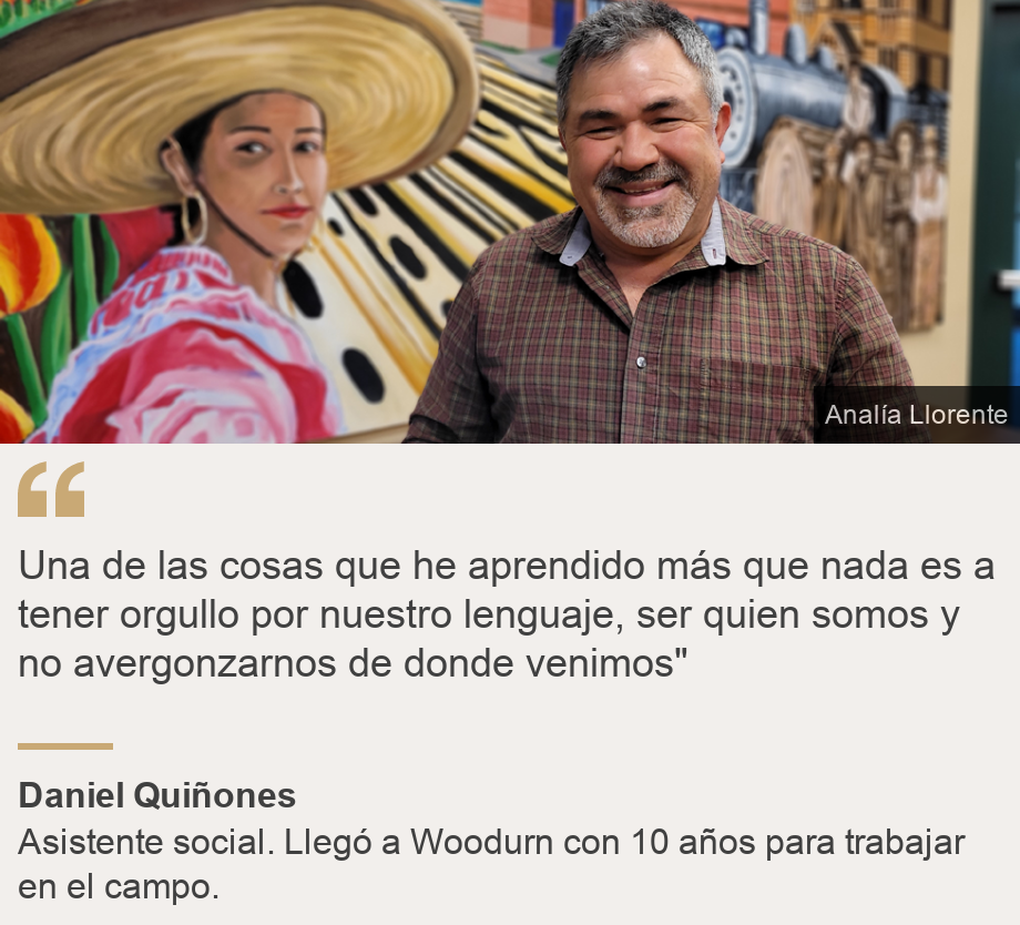 "Una de las cosas que he aprendido más que nada es a tener orgullo por nuestro lenguaje, ser quien somos y no avergonzarnos de donde venimos"
", Source: Daniel Quiñones, Source description: Asistente social. Llegó a Woodurn con 10 años para trabajar en el campo. , Image: Daniel Quiñones con un mural representativo de Woodburn detrás. 