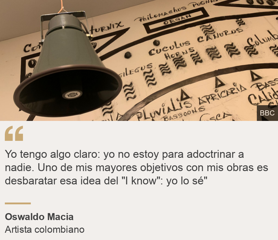 "Yo tengo algo claro: yo no estoy para adoctrinar a nadie. Uno de mis mayores objetivos con mis obras es desbaratar esa idea del "I know": yo lo sé"", Source: Oswaldo Macia, Source description: Artista colombiano, Image: 