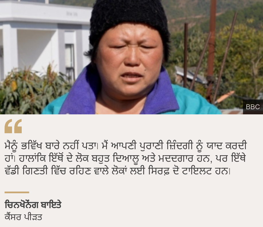 "ਮੈਨੂੰ ਭਵਿੱਖ ਬਾਰੇ ਨਹੀਂ ਪਤਾ। ਮੈਂ ਆਪਣੀ ਪੁਰਾਣੀ ਜ਼ਿੰਦਗੀ ਨੂੰ ਯਾਦ ਕਰਦੀ ਹਾਂ। ਹਾਲਾਂਕਿ ਇੱਥੋਂ ਦੇ ਲੋਕ ਬਹੁਤ ਦਿਆਲੂ ਅਤੇ ਮਦਦਗਾਰ ਹਨ, ਪਰ ਇੱਥੇ ਵੱਡੀ ਗਿਣਤੀ ਵਿੱਚ ਰਹਿਣ ਵਾਲੇ ਲੋਕਾਂ ਲਈ ਸਿਰਫ਼ ਦੋ ਟਾਇਲਟ ਹਨ।", Source: ਚਿਨਖੋਨੇਂਗ ਬਾਇਤੇ , Source description: ਕੈਂਸਰ ਪੀੜਤ, Image: