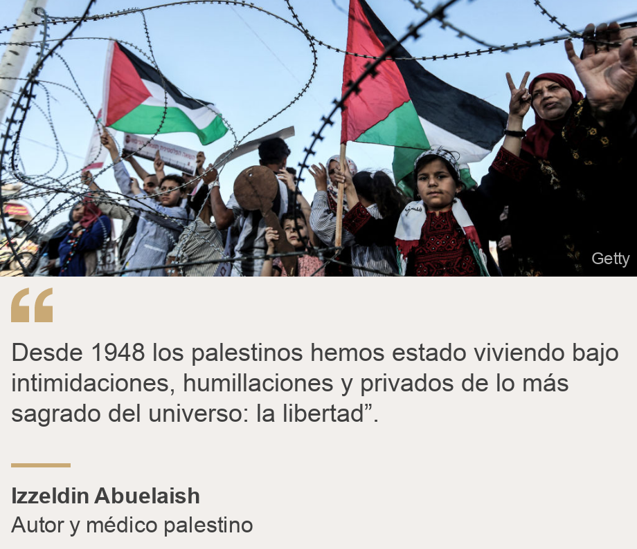 "Desde 1948 los palestinos hemos estado viviendo bajo intimidaciones, humillaciones y privados de lo más sagrado del universo: la libertad”.", Source: Izzeldin Abuelaish , Source description: Autor y médico palestino, Image: Palestinos tras una barrera. 