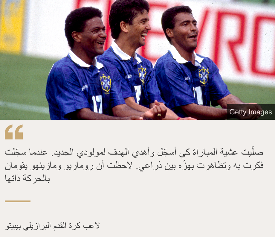 "صلّيت عشية المباراة كي أسجّل وأهدي الهدف لمولودي الجديد. عندما سجّلت فكرت به وتظاهرت بهزّه بين ذراعي. لاحظت أن روماريو ومازينهو يقومان بالحركة ذاتها", Source:  , Source description: لاعب كرة القدم البرازيلي بيبيتو, Image: 