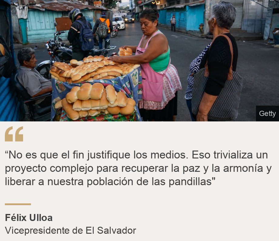 "“No es que el fin justifique los medios. Eso trivializa un proyecto complejo para recuperar la paz y la armonía  y liberar a nuestra población de las pandillas"", Source: Félix Ulloa, Source description: Vicepresidente de El Salvador, Image: 