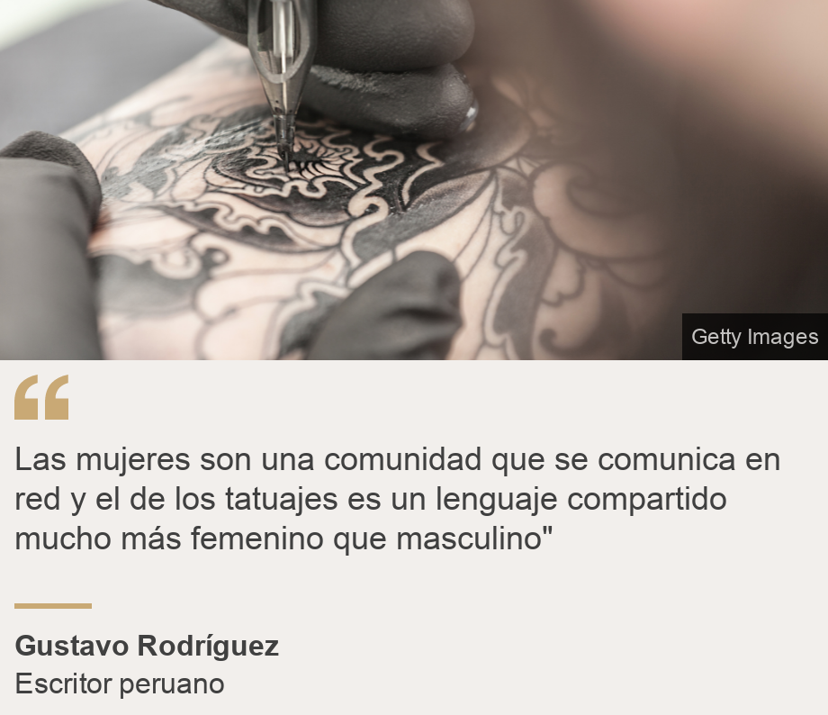 "
Las mujeres son una comunidad que se comunica en red y el de los tatuajes es un lenguaje compartido mucho más femenino que masculino"
", Source: Gustavo Rodríguez, Source description: Escritor peruano, Image: 