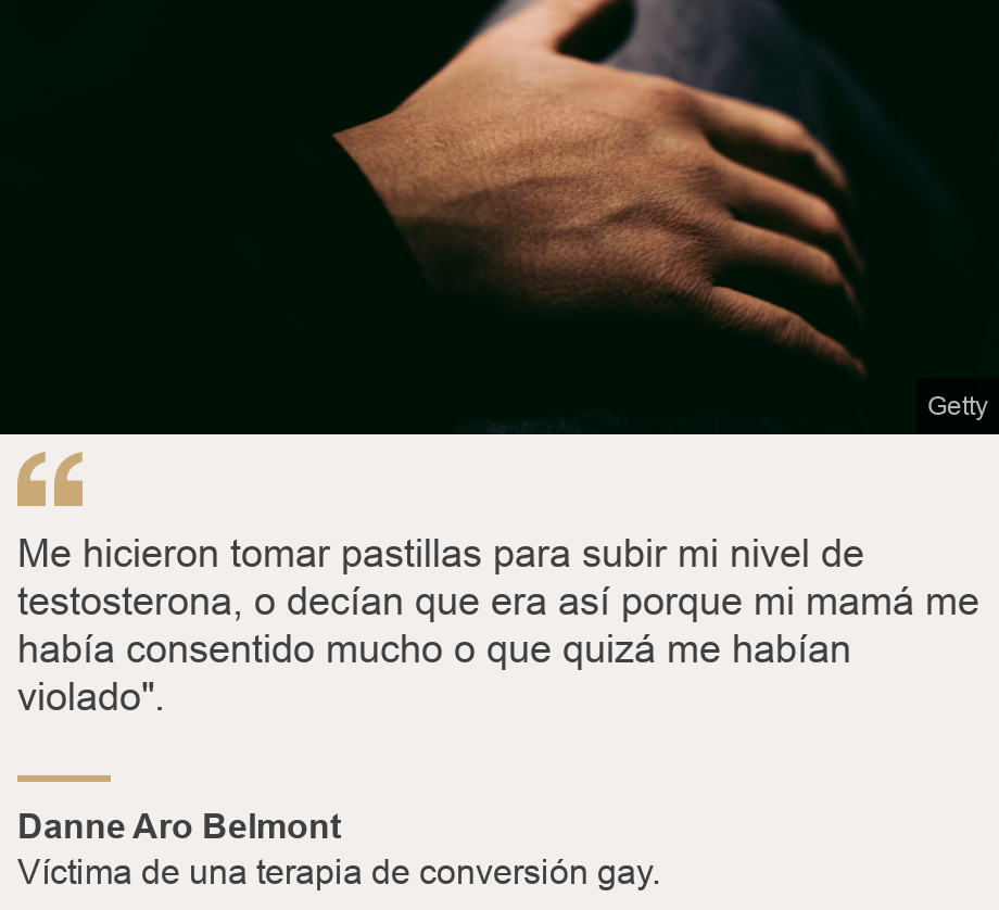 "Me hicieron tomar pastillas para subir mi nivel de testosterona, o decían que era así porque mi mamá me había consentido mucho o que quizá me habían violado". ", Source: Danne Aro Belmont, Source description: Víctima de una terapia de conversión gay. , Image: Mano en la pierna. 