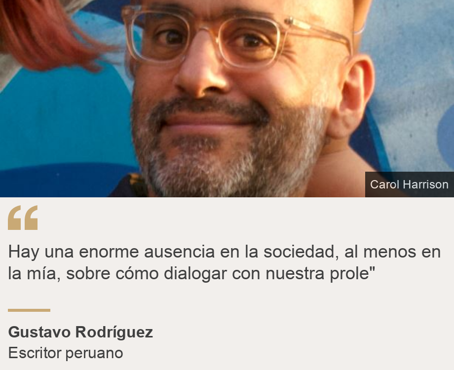 "
Hay una enorme ausencia en la sociedad, al menos en la mía, sobre cómo dialogar con nuestra prole"
", Source: Gustavo Rodríguez, Source description: Escritor peruano, Image: Gustavo Rodríguez