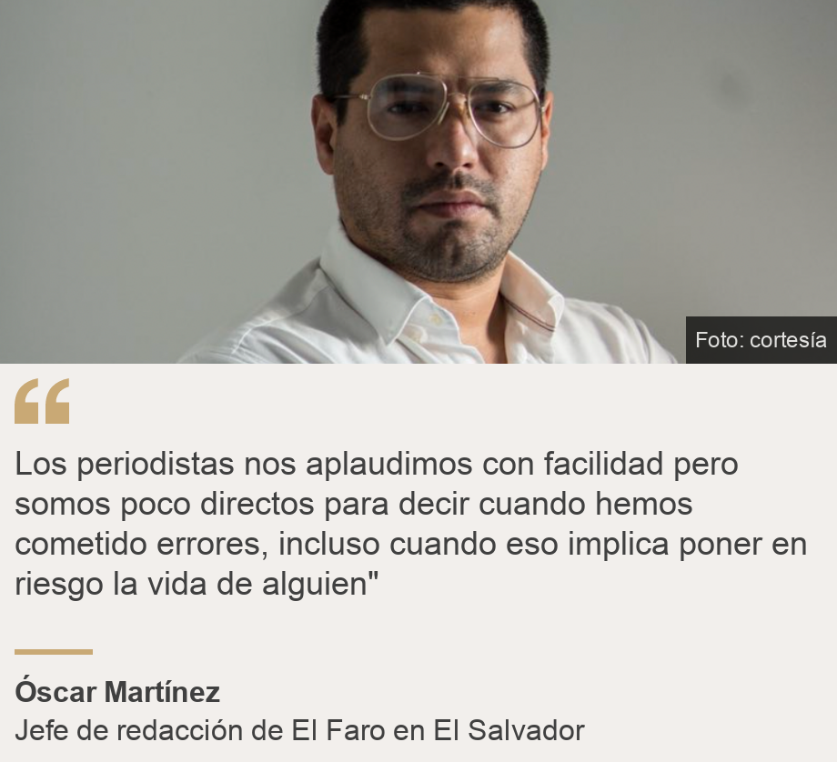"Los periodistas nos aplaudimos con facilidad pero somos poco directos para decir cuando hemos cometido errores, incluso cuando eso implica poner en riesgo la vida de alguien"", Source: Óscar Martínez, Source description: Jefe de redacción de El Faro en El Salvador, Image: Óscar Martínez