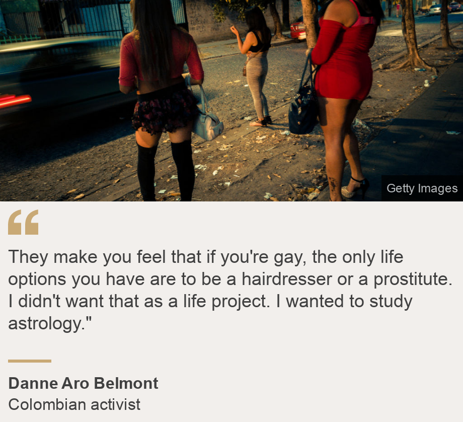 "They make you feel that if you're gay, the only life options you have are to be a hairdresser or a prostitute. I didn't want that as a life project. I wanted to study astrology."", Source: Danne Aro Belmont, Source description: Colombian activist, Image: Prostitutas en El Salvador.