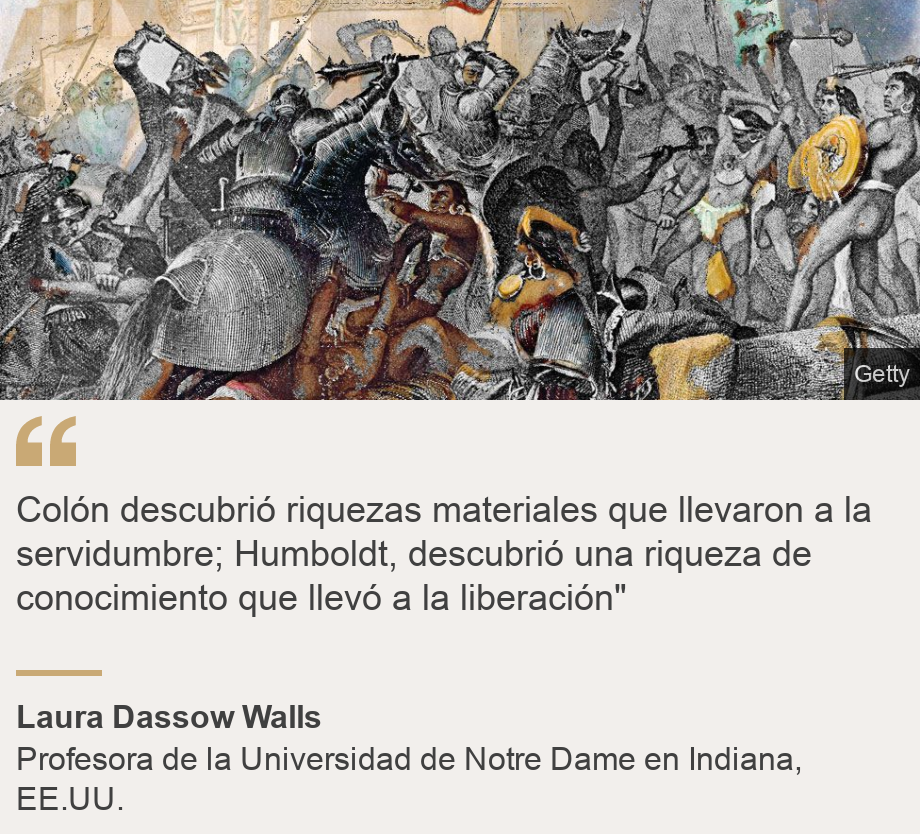 "Colón descubrió riquezas materiales que llevaron a la servidumbre; Humboldt, descubrió una riqueza de conocimiento que llevó a la liberación"", Source: Laura Dassow Walls, Source description: Profesora de la Universidad de Notre Dame en Indiana, EE.UU., Image: 