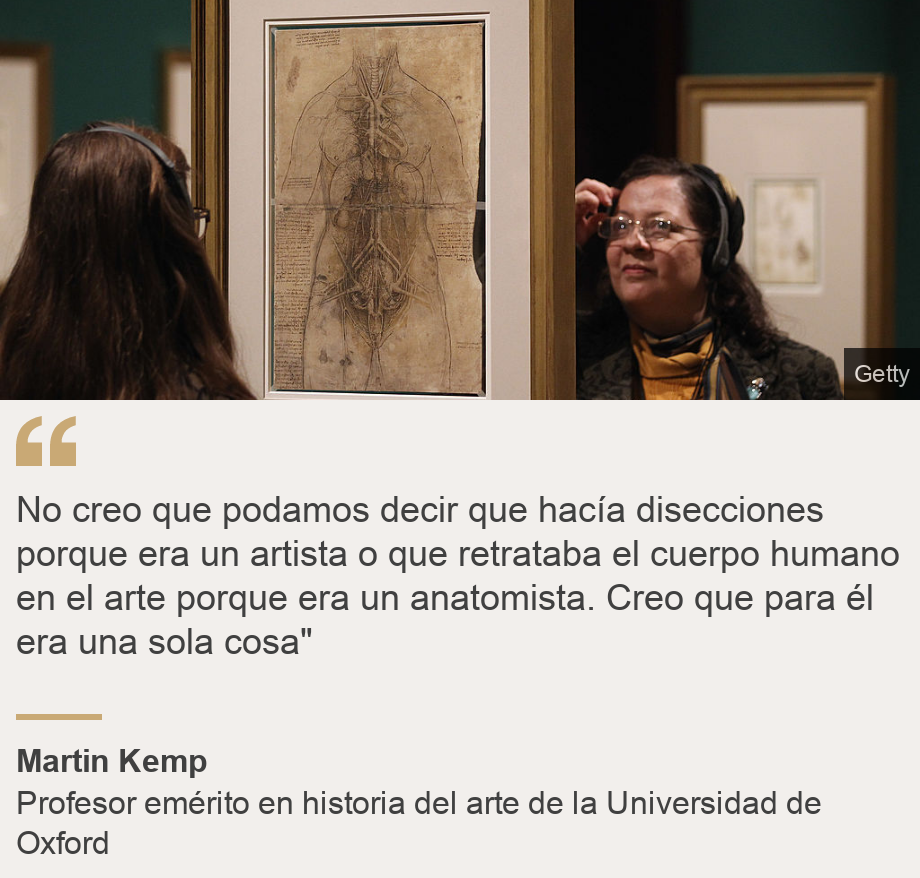 "No creo que podamos decir que hacía disecciones porque era un artista o que retrataba el cuerpo humano en el arte porque era un anatomista. Creo que para él era una sola cosa"", Source: Martin Kemp, Source description: Profesor emérito en historia del arte de la Universidad de Oxford, Image: 