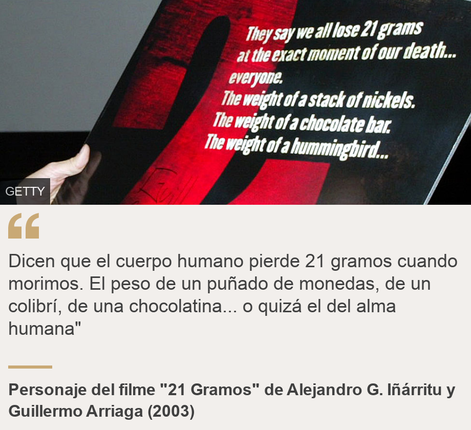 "Dicen que el cuerpo humano pierde 21 gramos cuando morimos. El peso de un puñado de monedas, de un colibrí, de una chocolatina... o quizá el del alma humana"", Source: Personaje del filme "21 Gramos" de Alejandro G. Iñárritu y Guillermo Arriaga (2003), Source description: , Image: 