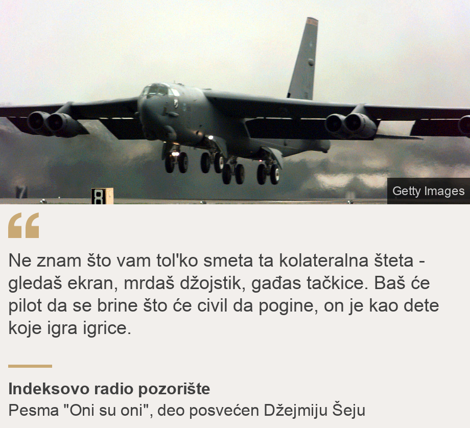 "Ne znam što vam tol'ko smeta ta kolateralna šteta - gledaš ekran, mrdaš džojstik, gađas tačkice. Baš će pilot da se brine
što će civil da pogine,
on je kao dete koje igra igrice.", Source: Indeksovo radio pozorište, Source description: Pesma "Oni su oni", deo posvećen Džejmiju Šeju, Image: Airplane