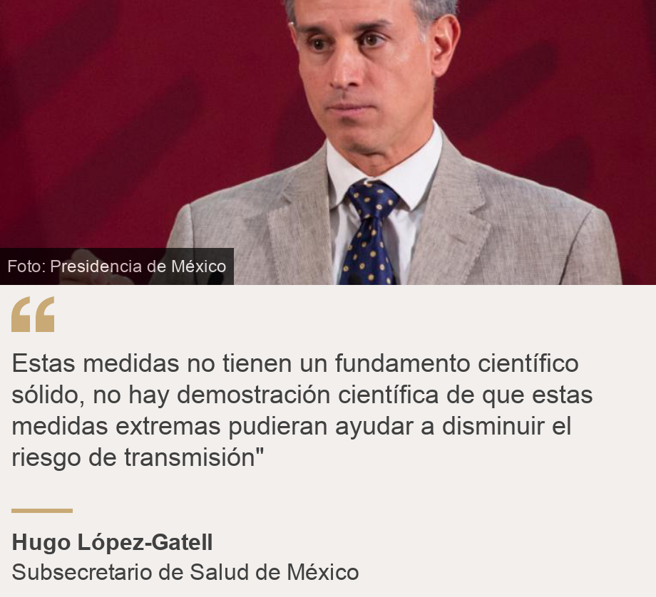 "Estas medidas no tienen un fundamento científico sólido, no hay demostración científica de que estas medidas extremas pudieran ayudar a disminuir el riesgo de transmisión"", Source: Hugo López-Gatell, Source description: Subsecretario de Salud de México, Image: Hugo López-Gatell