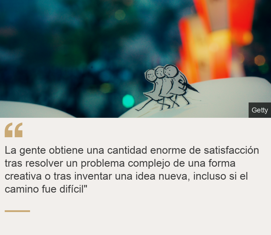 "La gente obtiene una cantidad enorme de satisfacción tras resolver un problema complejo de una forma creativa o tras inventar una idea nueva, incluso si el camino fue difícil"", Source: , Source description: , Image: 