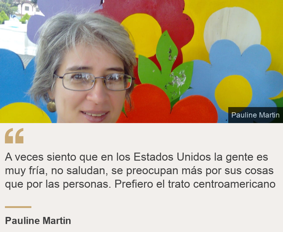 "A veces siento que en los Estados Unidos la gente es muy fría, no saludan, se preocupan más por sus cosas que por las personas. Prefiero el trato centroamericano", Source: Pauline Martin, Source description: , Image: 