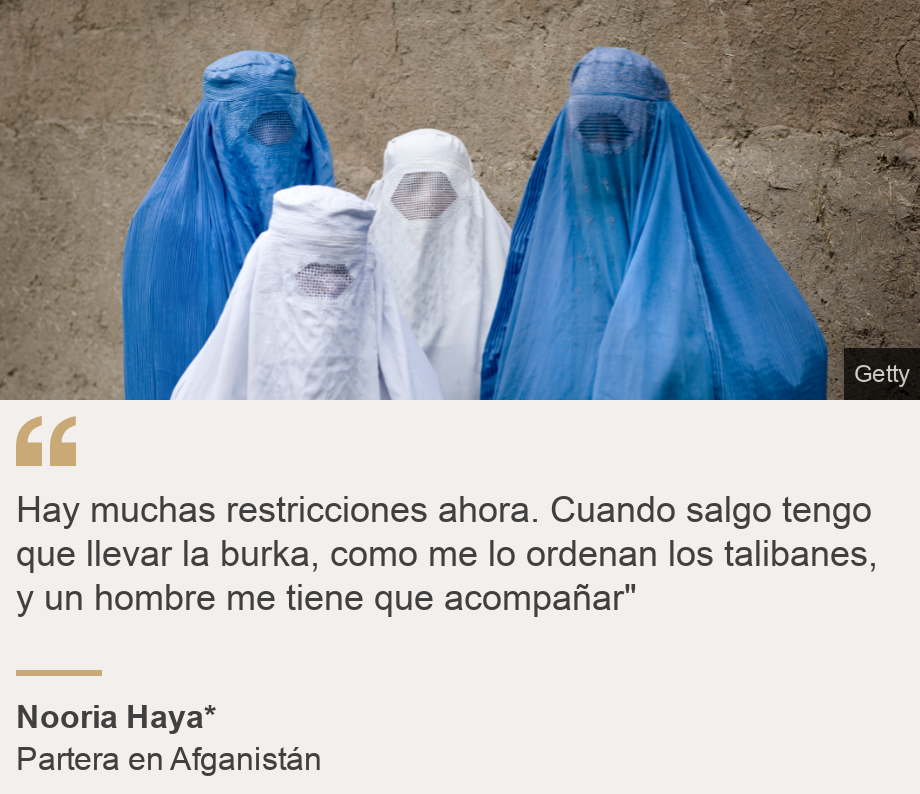 "Hay muchas restricciones ahora. Cuando salgo tengo que llevar la burka, como me lo ordenan los talibanes, y un hombre me tiene que acompañar"", Source: Nooria Haya* , Source description: Partera en Afganistán, Image: Mujeres con burka