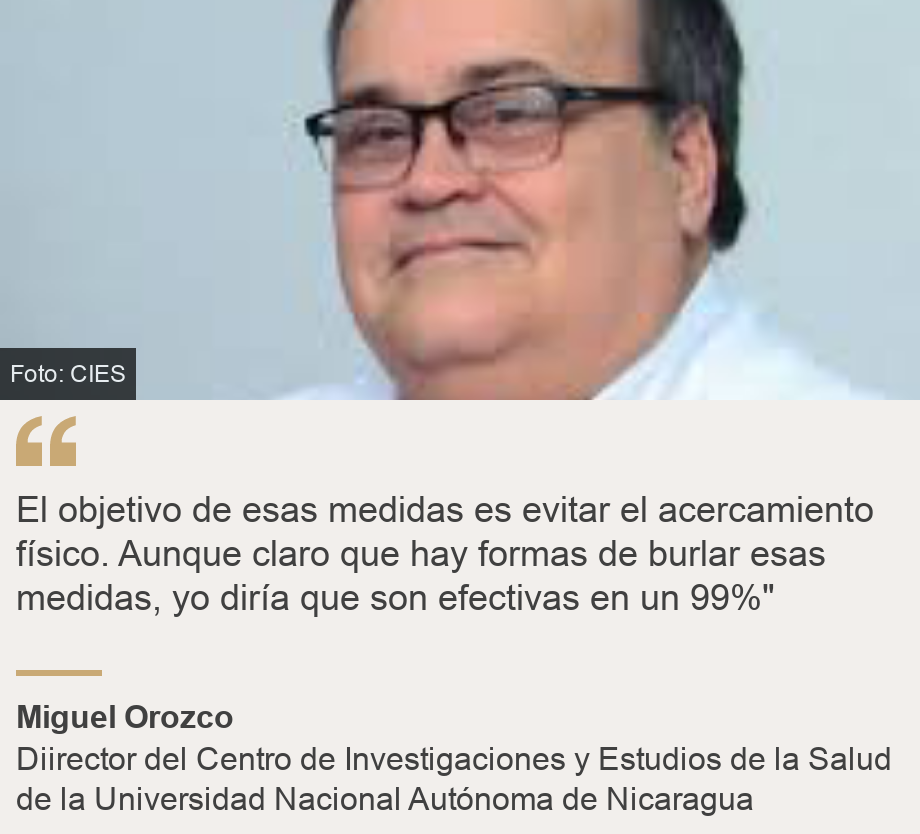 "El objetivo de esas medidas es evitar el acercamiento físico. Aunque claro que hay formas de burlar esas medidas, yo diría que son efectivas en un 99%"", Source: Miguel Orozco, Source description: Diirector del Centro de Investigaciones y Estudios de la Salud de la Universidad Nacional Autónoma de Nicaragua, Image: Hugo López-Gatell