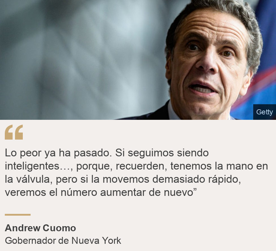"Lo peor ya ha pasado. Si seguimos siendo inteligentes…, porque, recuerden, tenemos la mano en la válvula, pero si la movemos demasiado rápido, veremos el número aumentar de nuevo” ", Source: Andrew Cuomo, Source description: Gobernador de Nueva York, Image: 