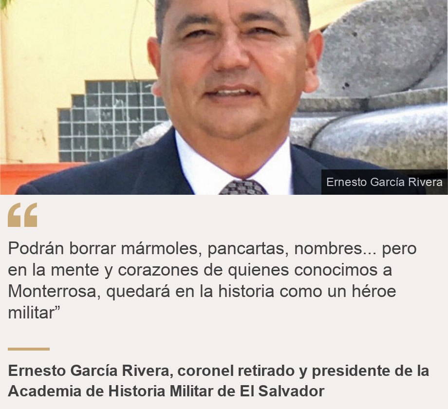 "Podrán borrar mármoles, pancartas, nombres... pero en la mente y corazones de quienes conocimos a Monterrosa, quedará en la historia como un héroe militar”", Source: Ernesto García Rivera, coronel retirado y presidente de la Academia de Historia Militar de El Salvador, Source description: , Image: Ernesto García Rivera