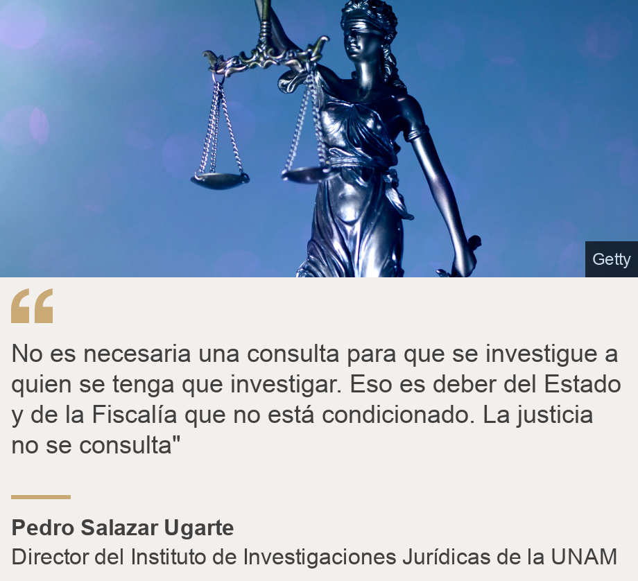 "No es necesaria una consulta para que se investigue a quien se tenga que investigar. Eso es deber del Estado y de la Fiscalía que no está condicionado. La justicia no se consulta"", Source: Pedro Salazar Ugarte, Source description: Director del Instituto de Investigaciones Jurídicas de la UNAM, Image: 