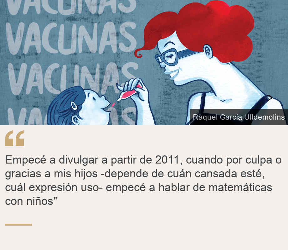 "Empecé a divulgar a partir de 2011, cuando por culpa o gracias a mis hijos -depende de cuán cansada esté, cuál expresión uso- empecé a hablar de matemáticas con niños"", Source: , Source description: , Image: 