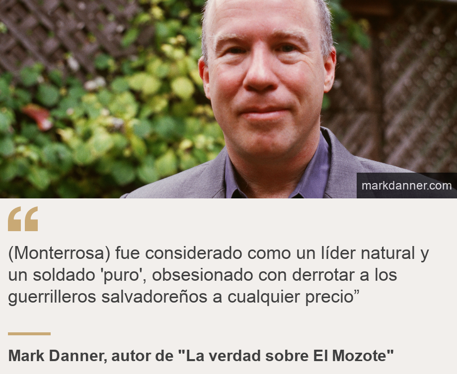 "(Monterrosa) fue considerado como un líder natural y un soldado 'puro', obsesionado con derrotar a los guerrilleros salvadoreños a cualquier precio”", Source: Mark Danner, autor de "La verdad sobre El Mozote", Source description: , Image: Mark Danner