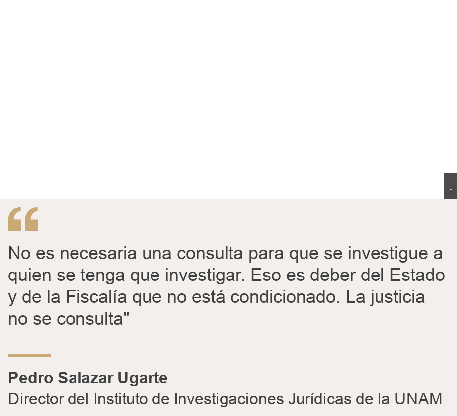 "No es necesaria una consulta para que se investigue a quien se tenga que investigar. Eso es deber del Estado y de la Fiscalía que no está condicionado. La justicia no se consulta"", Source: Pedro Salazar Ugarte, Source description: Director del Instituto de Investigaciones Jurídicas de la UNAM, Image: 